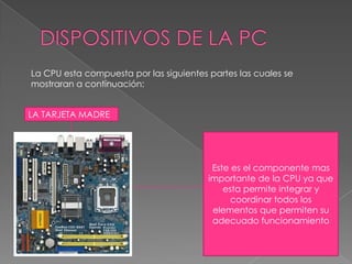 DISPOSITIVOS DE LA PCLa CPU esta compuesta por las siguientes partes las cuales se mostraran a continuación:LA TARJETA MADREEste es el componente mas importante de la CPU ya que esta permite integrar y coordinar todos los elementos que permiten su adecuado funcionamiento