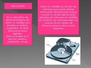 Datos no volátiles son los Tipo de memoria que puede retener información almacenada incluso cuando no recibe electricidad. Ejemplos de memorias no volátiles son las ROM, las memorias flash y la mayoría de los medios de almacenamiento discos duros disquetesDISCO DUROEs un dispositivo de almacenamiento de datos no volátiles que emplea un sistema  magnético  es decir almacenar datos digitales.Estos se dividen en 3 que son: externo, multimedia, virtual.