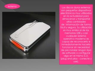 externoLos discos duros externos son pequeños dispositivos electrónicos muy utilizados en la actualidad para almacenar y transportar altas cantidades de  información de forma fácil y segura. Su utilización es muy similar al de las memorias USB y casi cualquier sistema operativo moderno es capaz de reconocerlo e inmediatamente hacerlo funcionar sin necesidad de pre instalar ningún tipo de software o configurar algo en el mismo S.O. (plug and play - conecte y use).