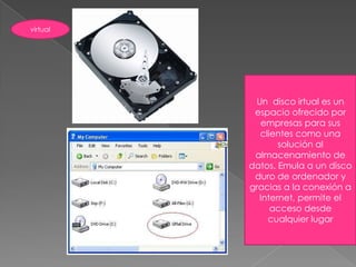 virtualUn  disco irtual es un espacio ofrecido por empresas para sus clientes como una solución al almacenamiento de datos. Emula a un disco duro de ordenador y gracias a la conexión a Internet, permite el acceso desde cualquier lugar