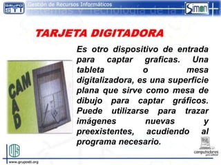 Es otro dispositivo de entrada
para captar graficas. Una
tableta          o         mesa
digitalizadora, es una superficie
plana que sirve como mesa de
dibujo para captar gráficos.
Puede utilizarse para trazar
imágenes          nuevas        y
preexistentes, acudiendo al
programa necesario.
 