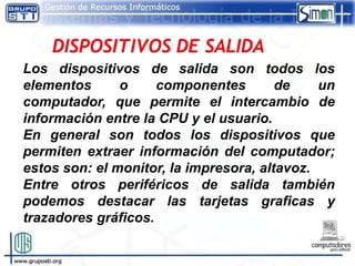 Los dispositivos de salida son todos los
elementos      o     componentes        de    un
computador, que permite el intercambio de
información entre la CPU y el usuario.
En general son todos los dispositivos que
permiten extraer información del computador;
estos son: el monitor, la impresora, altavoz.
Entre otros periféricos de salida también
podemos destacar las tarjetas graficas y
trazadores gráficos.
 