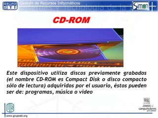 Este dispositivo utiliza discos previamente grabados
(el nombre CD-ROM es Compact Disk o disco compacto
sólo de lectura) adquiridos por el usuario, éstos pueden
ser de: programas, música o video
 