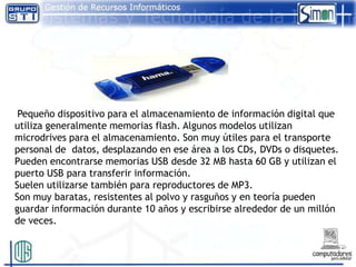 Pequeño dispositivo para el almacenamiento de información digital que
utiliza generalmente memorias flash. Algunos modelos utilizan
microdrives para el almacenamiento. Son muy útiles para el transporte
personal de datos, desplazando en ese área a los CDs, DVDs o disquetes.
Pueden encontrarse memorias USB desde 32 MB hasta 60 GB y utilizan el
puerto USB para transferir información.
Suelen utilizarse también para reproductores de MP3.
Son muy baratas, resistentes al polvo y rasguños y en teoría pueden
guardar información durante 10 años y escribirse alrededor de un millón
de veces.
 