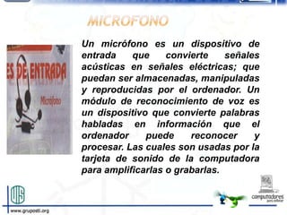 Un micrófono es un dispositivo de
entrada    que     convierte    señales
acústicas en señales eléctricas; que
puedan ser almacenadas, manipuladas
y reproducidas por el ordenador. Un
módulo de reconocimiento de voz es
un dispositivo que convierte palabras
habladas en información que el
ordenador     puede     reconocer     y
procesar. Las cuales son usadas por la
tarjeta de sonido de la computadora
para amplificarlas o grabarlas.
 