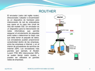 ROUTHEREl enrutador (calco del inglés router), direccionador, ruteador o encaminador es un dispositivo de hardware para interconexión de red de ordenadores que opera en la capa tres (nivel de red) del modelo OSI. Un enrutador es un dispositivo para la interconexión de redes informáticas que permite asegurar el enrutamiento de paquetes entre redes o determinar la mejor ruta que debe tomar el paquete de datos. Los enrutadores pueden proporcionar conectividad dentro de las empresas, entre las empresas e Internet, y en el interior de proveedores de servicios de Internet (ISP). Los enrutadores más grandes (por ejemplo, el Alcatel-Lucent 7750 SR) interconectan ISPs, se suelen llamar metro routers, o pueden ser utilizados en grandes redes de empresas.09/06/2011MARCELA JUDITH NAVARRO ALVAREZ 11