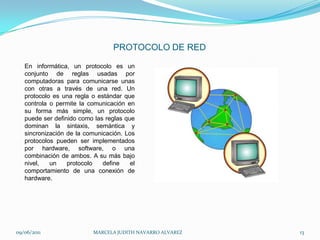 PROTOCOLO DE REDEn informática, un protocolo es un conjunto de reglas usadas por computadoras para comunicarse unas con otras a través de una red. Un protocolo es una regla o estándar que controla o permite la comunicación en su forma más simple, un protocolo puede ser definido como las reglas que dominan la sintaxis, semántica y sincronización de la comunicación. Los protocolos pueden ser implementados por hardware, software, o una combinación de ambos. A su más bajo nivel, un protocolo define el comportamiento de una conexión de hardware.09/06/2011MARCELA JUDITH NAVARRO ALVAREZ 13