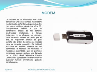 MÓDEMUn módem es un dispositivo que sirve para enviar una señal llamada moduladora mediante otra señal llamada portadora. Se han usado módems desde los años 60, principalmente debido a que la transmisión directa de las señales electrónicas inteligibles, a largas distancias, no es eficiente, por ejemplo, para transmitir señales de audio por el aire, se requerirían antenas de gran tamaño (del orden de cientos de metros) para su correcta recepción. Es habitual encontrar en muchos módems de red conmutada la facilidad de respuesta y marcación automática, que les permiten conectarse cuando reciben una llamada de la RTPC (Red Telefónica Pública Conmutada) y proceder a la marcación de cualquier número previamente grabado por el usuario. 09/06/2011MARCELA JUDITH NAVARRO ALVAREZ 14