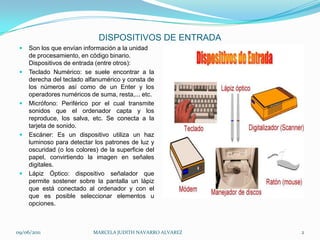 DISPOSITIVOS DE ENTRADASon los que envían información a la unidad de procesamiento, en códigobinario. Dispositivos de entrada (entre otros):Teclado Numérico: se suele encontrar a la derecha del teclado alfanumérico y consta de los números así como de un Enter y los operadores numéricos de suma, resta,... etc.Micrófono: Periférico por el cual transmite sonidos que el ordenador capta y los reproduce, los salva, etc. Se conecta a la tarjeta de sonido.Escáner: Es un dispositivo utiliza un haz luminoso para detectar los patrones de luz y oscuridad (o los colores) de la superficie del papel, convirtiendo la imagen en señales digitales.Lápiz Óptico: dispositivo señalador que permite sostener sobre la pantalla un lápiz que está conectado al ordenador y con el que es posible seleccionar elementos u opciones.09/06/2011MARCELA JUDITH NAVARRO ALVAREZ 2