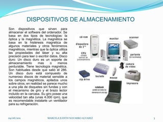 DISPOSITIVOS DE ALMACENAMIENTOSon dispositivos que sirven para almacenar el software del ordenador. Se basa en dos tipos de tecnologías: la óptica y la magnética. La magnética se basa en la histéresis magnética de algunos materiales y otros fenómenos magnéticos, mientras que la óptica utiliza las propiedades del láser y su alta precisión para leer o escribir datos. Disco duro: Un disco duro es un soporte de almacenamiento mas o menos perdurable. Tiene tecnología magnética. Son habituales desde que salió el 286. Un disco duro está compuesto de numeroso discos de material sensible a los campos magnéticos, apilados unos sobre otros; en realidad se parece mucho a una pila de disquetes sin fundas y con el mecanismo de giro y el brazo lector incluido en la carcasa. Su giro posee una velocidad tan alta (unas 4.000 rpm), que es recomendable instalarle un ventilador para su refrigeración.09/06/2011MARCELA JUDITH NAVARRO ALVAREZ 3