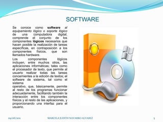 SOFTWARESe conoce como softwareal equipamiento lógico o soporte lógico de una computadora digital; comprende el conjunto de los componentes lógicos necesarios que hacen posible la realización de tareas específicas, en contraposición a los componentes físicos, que son llamados hardware.Los componentes lógicos incluyen, entre muchos otros, las aplicaciones informáticas; tales como el procesador de texto, que permite al usuario realizar todas las tareas concernientes a la edición de textos; el software de sistema, tal como el sistema operativo, que, básicamente, permite al resto de los programas funcionar adecuadamente, facilitando también la interacción entre los componentes físicos y el resto de las aplicaciones, y proporcionando una interfaz para el usuario.09/06/2011MARCELA JUDITH NAVARRO ALVAREZ 5