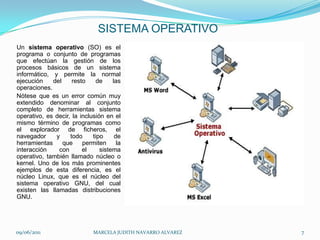 SISTEMA OPERATIVOUn sistema operativo (SO) es el programa o conjunto de programas que efectúan la gestión de los procesos básicos de un sistema informático, y permite la normal ejecución del resto de las operaciones.Nótese que es un error común muy extendido denominar al conjunto completo de herramientas sistema operativo, es decir, la inclusión en el mismo término de programas como el explorador de ficheros, el navegador y todo tipo de herramientas que permiten la interacción con el sistema operativo, también llamado núcleo o kernel. Uno de los más prominentes ejemplos de esta diferencia, es el núcleo Linux, que es el núcleo del sistema operativo GNU, del cual existen las llamadas distribuciones GNU. 09/06/2011MARCELA JUDITH NAVARRO ALVAREZ 7