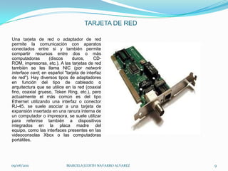 TARJETA DE REDUna tarjeta de red o adaptador de red permite la comunicación con aparatos conectados entre si y también permite compartir recursos entre dos o más computadoras (discos duros, CD-ROM, impresoras, etc.). A las tarjetas de red también se les llama NIC (por network interface card; en español "tarjeta de interfaz de red"). Hay diversos tipos de adaptadores en función del tipo de cableado o arquitectura que se utilice en la red (coaxial fino, coaxial grueso, Token Ring, etc.), pero actualmente el más común es del tipo Ethernet utilizando una interfaz o conector RJ-45. se suele asociar a una tarjeta de expansión insertada en una ranura interna de un computador o impresora, se suele utilizar para referirse también a dispositivos integrados en la placa madre del equipo, como las interfaces presentes en las videoconsolas Xbox o las computadoras portátiles. 09/06/2011MARCELA JUDITH NAVARRO ALVAREZ 9