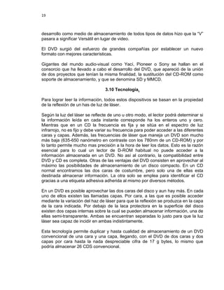19



desarrollo como medio de almacenamiento de todos tipos de datos hizo que la “V”
pasara a significar Versátil en lugar de video.

El DVD surgió del esfuerzo de grandes compañías por establecer un nuevo
formato con mejores características.

Gigantes del mundo audio-visual como Yací, Pioneer o Sony se hallan en el
consorcio que ha llevado a cabo el desarrollo del DVD, que apareció de la unión
de dos proyectos que tenían la misma finalidad, la sustitución del CD-ROM como
soporte de almacenamiento, y que se denomina SD y MMCD.

                                 3.10 Tecnología.

Para lograr leer la información, todos estos dispositivos se basan en la propiedad
de la reflexión de un has de luz de láser.

Según la luz del láser se reflecte de uno u otro modo, el lector podrá determinar si
la información leída en cada instante corresponde ha los enteros uno y cero.
Mientras que en un CD la frecuencia es fija y se sitúa en el espectro de luz
infrarrojo, no es fijo y debe variar su frecuencia para poder acceder a las diferentes
caras y capas. Además, las frecuencias de láser que maneja un DVD son mucho
más baja (635-650 nanómetro en contraste con los 780nm de un CD-ROM) y por
lo tanto permite mucho mas precisión a la hora de leer los datos. Esto es la razón
esencial para lo cual un lector de D-ROM habitual no puede acceder a la
información almacenada en un DVD. No así al contrario, la compatibilidad entre
DVD y CD es completa. Otras de las ventajas del DVD consisten en aprovechar al
máximo las posibilidades de almacenamiento de un disco compacto. En un CD
normal encontramos las dos caras de costumbre, pero solo una de ellas esta
destinada almacenar información. La otra solo se emplea para identificar el CD
gracias a una etiqueta adhesiva adherida al mismo por diversos métodos.

En un DVD es posible aprovechar las dos caras del disco y aun hay más. En cada
uno de ellos existen las llamadas capas. Por cara, a las que es posible acceder
mediante la variación del haz de láser para que la reflexión se produzca en la capa
de la cara indicada. Por debajo de la laca protectora en la superficie del disco
existen dos capas internas sobre la cual se pueden almacenar información, una de
ellas semi-transparente. Ambas se encuentran separadas lo justo para que la luz
láser sea capaz de incidir en ambas indistintamente.

Esta tecnología permite duplicar y hasta cualidad de almacenamiento de un DVD
convencional de una cara y una capa, llegando, con el DVD de dos caras y dos
capas por cara hasta la nada despreciable cifra de 17 g bytes, lo mismo que
podría almacenar 26 CDS convencional.
 
