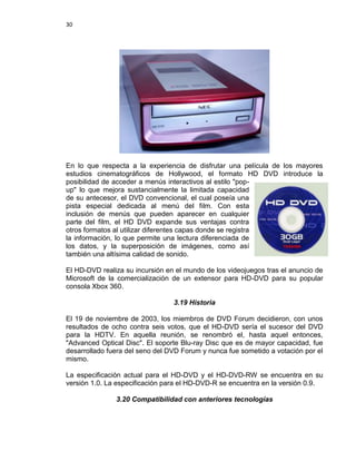 30




En lo que respecta a la experiencia de disfrutar una película de los mayores
estudios cinematográficos de Hollywood, el formato HD DVD introduce la
posibilidad de acceder a menús interactivos al estilo "pop-
up" lo que mejora sustancialmente la limitada capacidad
de su antecesor, el DVD convencional, el cual poseía una
pista especial dedicada al menú del film. Con esta
inclusión de menús que pueden aparecer en cualquier
parte del film, el HD DVD expande sus ventajas contra
otros formatos al utilizar diferentes capas donde se registra
la información, lo que permite una lectura diferenciada de
los datos, y la superposición de imágenes, como así
también una altísima calidad de sonido.

El HD-DVD realiza su incursión en el mundo de los videojuegos tras el anuncio de
Microsoft de la comercialización de un extensor para HD-DVD para su popular
consola Xbox 360.

                                 3.19 Historia

El 19 de noviembre de 2003, los miembros de DVD Forum decidieron, con unos
resultados de ocho contra seis votos, que el HD-DVD sería el sucesor del DVD
para la HDTV. En aquella reunión, se renombró el, hasta aquel entonces,
"Advanced Optical Disc". El soporte Blu-ray Disc que es de mayor capacidad, fue
desarrollado fuera del seno del DVD Forum y nunca fue sometido a votación por el
mismo.

La especificación actual para el HD-DVD y el HD-DVD-RW se encuentra en su
versión 1.0. La especificación para el HD-DVD-R se encuentra en la versión 0.9.

               3.20 Compatibilidad con anteriores tecnologías
 
