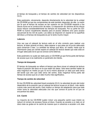 9



el tiempo de búsqueda y el tiempo de cambio de velocidad (en los dispositivos
CLV).

Este parámetro, obviamente, depende directamente de la velocidad de la unidad
de CD-ROM ya que los componentes de este también dependen de ella. La razón
por la que el tiempo de acceso es tan superior en los CD-ROM respecto a los
discos duros es la construcción de estos. La disposición de cilindros de los discos
duros reduce considerablemente los tiempos de búsqueda. Por su parte los CD-
ROM no fueron inicialmente ideados para el acceso aleatorio sino para acceso
secuencial de los CD de audio. Los datos se disponen en espiral en la superficie
del disco y el tiempo de búsqueda es por lo tanto mucho mayor.

Latencia

Una vez que el cabezal de lectura está en el sitio correcto para realizar una
lectura, al estar girando el disco, debe esperar a que pase por el punto adecuado
para comenzar a leer. La cantidad de tiempo que lleva, en media, hasta que la
información pasa por donde espera el cabezal de lectura desde que este está en
el lugar adecuado es lo que se conoce como latencia.

Este parámetro no suele ser dado para un CD-ROM ya que forma parte del tiempo
de acceso que sí es realmente un parámetro de interés.

Tiempo de búsqueda

El tiempo de búsqueda se refiere al tiempo que lleva mover el cabezal de lectura
hasta la posición del disco en la que están los datos. Solo tiene sentido hablar de
esta magnitud en media ya que no es lo mismo alcanzar un dato que está cerca
del borde que otro que está cerca del centro. Esta magnitud forma parte del
tiempo de acceso que es un dato mucho más significativo.

Tiempo de cambio de velocidad

En los CD-ROM de velocidad lineal constante (CLV), la velocidad de giro del motor
dependerá de la posición que el cabezal de lectura ocupe en el disco, más rápido
cuanto más cerca del centro. Esto implica un tiempo de adaptación para que este
motor tome la velocidad adecuada una vez que conoce el punto en el que se
encuentran los datos.

2.8.- Caché

La mayoría de los CD-ROM suelen incluir una pequeña caché cuya misión es
reducir el número de accesos físicos al disco. Cuando se accede a un dato en el
disco éste se graba en la caché de manera que si volvemos a acceder a él, éste
 