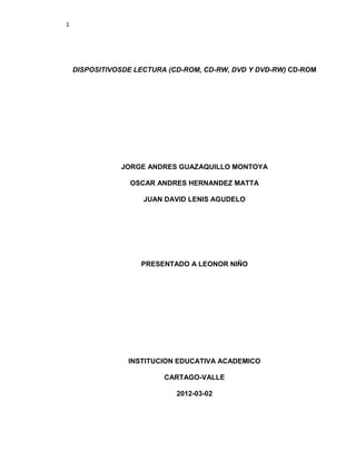 1




    DISPOSITIVOSDE LECTURA (CD-ROM, CD-RW, DVD Y DVD-RW) CD-ROM




               JORGE ANDRES GUAZAQUILLO MONTOYA

                 OSCAR ANDRES HERNANDEZ MATTA

                     JUAN DAVID LENIS AGUDELO




                    PRESENTADO A LEONOR NIÑO




                 INSTITUCION EDUCATIVA ACADEMICO

                          CARTAGO-VALLE

                             2012-03-02
 