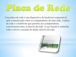 Uma placa de rede é um dispositivo de hardware responsável
 pela comunicação entre os computadores de uma rede. A placa
 de rede é o hardware que permite aos computadores
 conversarem entre si através da rede. A sua função é controlar
 todo o envio e receção de dados através da rede.
 