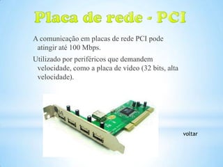 A comunicação em placas de rede PCI pode
 atingir até 100 Mbps.
Utilizado por periféricos que demandem
 velocidade, como a placa de vídeo (32 bits, alta
 velocidade).




                                                    voltar
 