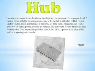 É um dispositivo que tem a função de interligar os computadores de uma rede local. A
  forma como trabalha é a mais simples que a do Switch e o Router. O Hub recebe
  dados vindos de um computador e transmite-os para outras máquinas. No Hub é
  possível ter várias portas, que são as entradas que conectam o cabo de rede de cada
  computador. Geralmente há aparelhos com 8, 16, 24 e 32 portas. Este dispositivo
  utiliza a topologia em estrela.




                                                                          voltar
 