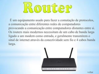 É um equipamento usado para fazer a comutação de protocolos,
a comunicação entre diferentes redes de computadores
provocando a comunicação entre computadores distantes entre si.
Os routers mais modernos necessitam de um cabo de banda larga
ligado a um modem como entrada, e geralmente transmitem o
sinal de internet através da conectividade sem fio e 4 cabos banda
larga.




                                                            voltar
 