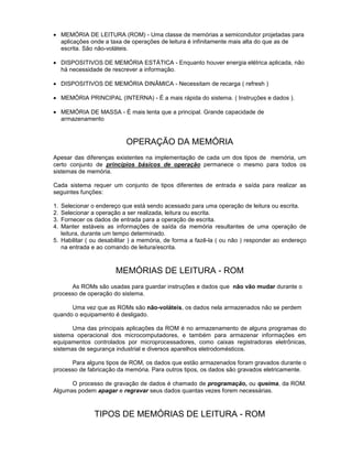 · MEMÓRIA DE LEITURA (ROM) - Uma classe de memórias a semicondutor projetadas para
aplicações onde a taxa de operações de leitura é infinitamente mais alta do que as de
escrita. São não-voláteis.
· DISPOSITIVOS DE MEMÓRIA ESTÁTICA - Enquanto houver energia elétrica aplicada, não
há necessidade de rescrever a informação.
· DISPOSITIVOS DE MEMÓRIA DINÂMICA - Necessitam de recarga ( refresh )
· MEMÓRIA PRINCIPAL (INTERNA) - É a mais rápida do sistema. ( Instruções e dados ).
· MEMÓRIA DE MASSA - É mais lenta que a principal. Grande capacidade de
armazenamento
OPERAÇÃO DA MEMÓRIA
Apesar das diferenças existentes na implementação de cada um dos tipos de memória, um
certo conjunto de princípios básicos de operação permanece o mesmo para todos os
sistemas de memória.
Cada sistema requer um conjunto de tipos diferentes de entrada e saída para realizar as
seguintes funções:
1. Selecionar o endereço que está sendo acessado para uma operação de leitura ou escrita.
2. Selecionar a operação a ser realizada, leitura ou escrita.
3. Fornecer os dados de entrada para a operação de escrita.
4. Manter estáveis as informações de saída da memória resultantes de uma operação de
leitura, durante um tempo determinado.
5. Habilitar ( ou desabilitar ) a memória, de forma a fazê-la ( ou não ) responder ao endereço
na entrada e ao comando de leitura/escrita.
MEMÓRIAS DE LEITURA - ROM
As ROMs são usadas para guardar instruções e dados que não vão mudar durante o
processo de operação do sistema.
Uma vez que as ROMs são não-voláteis, os dados nela armazenados não se perdem
quando o equipamento é desligado.
Uma das principais aplicações da ROM é no armazenamento de alguns programas do
sistema operacional dos microcomputadores, e também para armazenar informações em
equipamentos controlados por microprocessadores, como caixas registradoras eletrônicas,
sistemas de segurança industrial e diversos aparelhos eletrodomésticos.
Para alguns tipos de ROM, os dados que estão armazenados foram gravados durante o
processo de fabricação da memória. Para outros tipos, os dados são gravados eletricamente.
O processo de gravação de dados é chamado de programação, ou queima, da ROM.
Algumas podem apagar e regravar seus dados quantas vezes forem necessárias.
TIPOS DE MEMÓRIAS DE LEITURA - ROM
 
