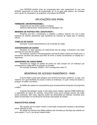 Uma EEPROM também pode ser programada bem mais rapidamente do que uma
EPROM, requerendo um pulso de programação de 10 ms para cada palavra, em contraste
com o de 50 ms necessário a se programar uma palavra da EPROM.
APLICAÇÕES DAS ROMs
FIRMWARE ( MICROPROGRAMA )
Programas que não estão sujeitos a mudança.
Sistemas Operacionais, Interpretadores de linguagem, etc.
MEMÓRIA DE PARTIDA FRIA ( BOOTSTRAP )
Programa que leva o processador a inicializar o sistema, fazendo com que a parte
residente do sistema operacional seja transferida da memória de massa para a memória
interna.
TABELAS DE DADOS
Exemplos: funções trigonométricas e de conversão de código.
CONVERSORES DE DADOS
Recebem um dado expresso em determinado tipo de código, e produzem uma saída
expressa em outro tipo de código.
Por exemplo, quando o microprocessador está dando saída a dados em binário puro, e
precisamos converter tais dados para BCD de forma a excitar corretamente um display de 7
segmentos.
GERADORES DE CARACTERES
Armazena os códigos do padrão de pontos de cada caracter em um endereço que
corresponde ao código ASCII do caracter em questão.
Por exemplo: Endereço 1000001 ( 41H ) corresponde a letra “A”.
MEMÓRIAS DE ACESSO RANDÔMICO - RAM
O termo RAM é usado para designar uma memória de acesso randômico, ou seja, uma
memória com igual facilidade de acesso a todos os endereços, no qual o tempo de acesso a
qualquer um deles é constante.
As RAMs são usadas em computadores para armazenamento temporário de programas
e dados.
A grande desvantagem reside no fato delas serem voláteis. algumas RAMs CMOS têm
a capacidade de operar em standby, consumindo muito pouca energia quando não estão
sendo acessadas. além disso, algumas podem ser alimentadas por baterias, mantendo seus
dados armazenados na ocorrência de eventuais interrupções de energia.
RAM ESTÁTICA (SRAM)
São aquelas que só podem manter a informação armazenada enquanto a alimentação
estiver aplicada ao chip.
As células de memória das RAMs estáticas são formadas por flip-flops que estarão em
certo estado ( 1 ou 0 ), por tempo indeterminado.
 