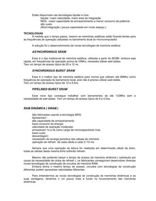 Estão disponíveis nas tecnologias bipolar e mos.
bipolar: maior velocidade, maior área de integração.
MOS : maior capacidade de armazenamento e menor consumo de potência.
alto custo.
difícil integração ( pouca capacidade em muito espaço ).
TECNOLOGIAS
À medida que o tempo passa, mesmo as memórias estáticas estão ficando lentas para
as frequências de operação utilizadas no barramento local do microcomputador.
A solução foi o desenvolvimento de novas tecnologias de memória estática:
ASYNCHRONOUS SRAM
Esse é o tipo tradicional de memória estática, utilizada a partir do 80386. embora seja
rápida, em frequências de operação acima de 33Mhz, necessita utilizar wait states.
Tem um tempo de acesso típico de 20 a 12 ns.
SYNCHRONOUS BURST SRAM
Esse é o melhor tipo de memória estática para micros que utilizem até 66Mhz como
frequência de operação do barramento local, pois não é preciso utilizar wait states.
Tem um tempo de acesso típico de 12 a 8,5ns.
PIPELINED BURST SRAM
Esse novo tipo consegue trabalhar com barramentos de até 133Mhz sem a
necessidade de wait states. Tem um tempo de acesso típico de 8 a 4,5ns.
RAM DINÂMICA ( DRAM )
São fabricadas usando a tecnologia MOS.
Apresentam :
alta capacidade de armazenamento.
baixo consumo de energia.
velocidade de operação moderada.
armazenam 1s e 0s como carga de microcapacitores mos.
baixo custo.
desvantagem:
necessitam de recarga periódica das células de memória
operação de refresh de cada célula a cada 2~10 ms.
Sempre que uma operação de leitura for realizada em determinada célula da dram,
todas as células desta mesma linha sofrerão refresh.
Mesmo não podendo baixar o tempo de acesso da memória dinâmica ( sobretudo por
causa da necessidade de ciclos de refresh ), os fabricantes conseguiram desenvolver diversas
novas tecnologias de construção de circuitos de memória RAM.
Embora tenha o mesmo tempo de acesso, circuitos com tecnologias de construção
diferentes podem apresentar velocidades diferentes.
Para entendermos as novas tecnologias de construção de memórias dinâmicas e as
suas vantagens, devemos ir um pouco mais a fundo no funcionamento das memórias
dinâmicas.
 