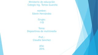 Ministerio de educación
Colegio ing. Tomas Guardia
nombre:
Edwin Hernández
Grupo:
11D
Tema:
Dispositivos de multimedia
Prof.:
Claudia Sánchez
Año:
2016
 