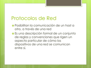 Protocolos de Red
 Posibilitan la comunicación de un host a
otro, a través de una red
 Es una descripción formal de un conjunto
de reglas y convenciones que rigen un
aspecto particular de cómo los
dispositivos de una red se comunican
entre sí.
 