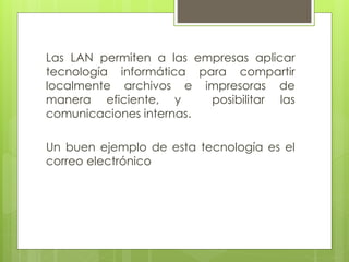Las LAN permiten a las empresas aplicar
tecnología informática para compartir
localmente archivos e impresoras de
manera eficiente, y posibilitar las
comunicaciones internas.
Un buen ejemplo de esta tecnología es el
correo electrónico
 
