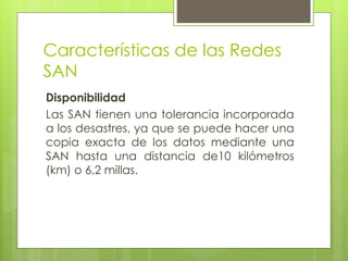Características de las Redes
SAN
Disponibilidad
Las SAN tienen una tolerancia incorporada
a los desastres, ya que se puede hacer una
copia exacta de los datos mediante una
SAN hasta una distancia de10 kilómetros
(km) o 6,2 millas.
 