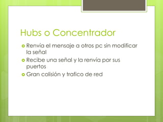 Hubs o Concentrador
 Renvía el mensaje a otros pc sin modificar
la señal
 Recibe una señal y la renvía por sus
puertos
 Gran colisión y trafico de red
 