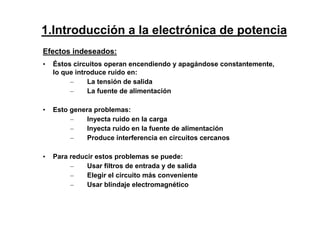 Efectos indeseados:
• Éstos circuitos operan encendiendo y apagándose constantemente,
lo que introduce ruido en:
– La tensión de salida
– La fuente de alimentación
• Esto genera problemas:
– Inyecta ruido en la carga
– Inyecta ruido en la fuente de alimentación
– Produce interferencia en circuitos cercanos
• Para reducir estos problemas se puede:
– Usar filtros de entrada y de salida
– Elegir el circuito más conveniente
– Usar blindaje electromagnético
1.Introducción a la electrónica de potencia
 