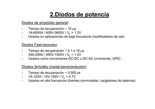 2.Diodos de potencia
Diodos de propósito general:
- Tiempo de recuperación ~ 10 µs
- 1A-6000A / 400V-3600V / VF
= 1.2V
- Usados en aplicaciones de baja frecuencia (rectificadores de red)
Diodos Fast-recovery:
“
- Tiempo de recuperación ~ 0.1 a 10 µs
- 30A-200A / 400V-1500V / VF = 1.2V
- Usados como conversores DC-DC o DC-AC (inversores, UPS)
Diodos Schottky (metal-semiconductor):
- Tiempo de recuperación ~ 0.005 µs
- 1A-120A / 15V-150V / VF = 0.7V
- Usados en alta frecuencia (fuentes conmutadas, cargadores de baterías)
 