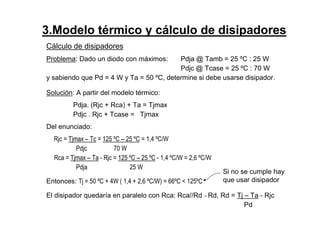 Cálculo de disipadores
Problema: Dado un diodo con máximos: Pdja @ Tamb = 25 ºC : 25 W
Pdjc @ Tcase = 25 ºC : 70 W
y sabiendo que Pd = 4 W y Ta = 50 ºC, determine si debe usarse disipador.
Solución: A partir del modelo térmico:
Pdja. (Rjc + Rca) + Ta = Tjmax
Pdjc . Rjc + Tcase = Tjmax
Del enunciado:
Rjc = Tjmax – Tc = 125 ºC – 25 ºC = 1,4 ºC/W
Pdjc 70 W
Rca = Tjmax – Ta - Rjc = 125 ºC – 25 ºC - 1,4 ºC/W = 2,6 ºC/W
Pdja 25 W
Entonces: Tj = 50 ºC + 4W ( 1,4 + 2,6 ºC/W) = 66ºC < 125ºC
El disipador quedaría en paralelo con Rca: Rca//Rd ~ Rd, Rd = Tj – Ta - Rjc
Pd
Si no se cumple hay
que usar disipador
3.Modelo térmico y cálculo de disipadores
 