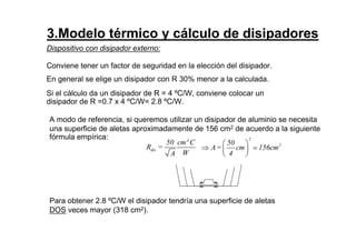 3.Modelo térmico y cálculo de disipadores
Dispositivo con disipador externo:
Conviene tener un factor de seguridad en la elección del disipador.
En general se elige un disipador con R 30% menor a la calculada.
Si el cálculo da un disipador de R = 4 ºC/W, conviene colocar un
disipador de R =0.7 x 4 ºC/W= 2.8 ºC/W.
dis
50 cmº C
R =
WA
2
250
A= cm 156cm
4
 
⇒  
 
≃
A modo de referencia, si queremos utilizar un disipador de aluminio se necesita
una superficie de aletas aproximadamente de 156 cm2 de acuerdo a la siguiente
fórmula empírica:
Para obtener 2.8 ºC/W el disipador tendría una superficie de aletas
DOS veces mayor (318 cm2).
 
