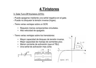 4.Tiristores
3. Gate Turn-Off thyristors (GTO):
- Puede apagarse mediante una señal negativa en el gate.
- Puede no bloquear la tensión inversa (fugas).
- Tiene varias ventajas sobre un SCR:
• Requiere menos componentes circuitales.
• Alta velocidad de apagado.
- Tiene varias ventajas sobre los transistores:
• Mayor capacidad de bloqueo de tensión inversa.
• Mejor capacidad de manejo de corrientes pico.
• Menor corriente de activación (que el TBJ)
• Una señal de activación mas corta
+ +
-
+ +
 
