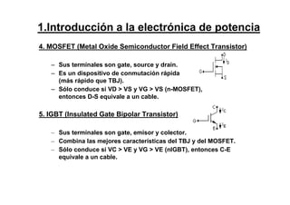 4. MOSFET (Metal Oxide Semiconductor Field Effect Transistor)
– Sus terminales son gate, source y drain.
– Es un dispositivo de conmutación rápida
(más rápido que TBJ).
– Sólo conduce si VD > VS y VG > VS (n-MOSFET),
entonces D-S equivale a un cable.
5. IGBT (Insulated Gate Bipolar Transistor)
– Sus terminales son gate, emisor y colector.
– Combina las mejores características del TBJ y del MOSFET.
– Sólo conduce si VC > VE y VG > VE (nIGBT), entonces C-E
equivale a un cable.
1.Introducción a la electrónica de potencia
 