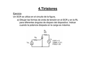 4.Tiristores
Ejercicio
Un SCR se utiliza en el circuito de la figura,
a) Dibujar las formas de onda de tensión en el SCR y en la RL
para diferentes ángulos de disparo del dispositivo. Indicar
cuando la potencia disipada en la carga es máxima.
 