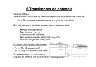 5.Transistores de potencia
Características
-Una limitación importante de todos los dispositivos es la demora en conmutar.
En el TBJ las capacidades de juntura son grandes es lento.
Nos interesa que el transistor se parezca a un elemento ideal:
• Manejo de alta potencia.
• Bajo tiempos ton ↔ toff.
• Alta densidad de corriente.
• Que apagado soporte alta tensión VCE o VDS.
• Que soporte grandes di/dt y dv/dt.
Principios básicos de funcionamiento
- En un TBJ IC se controla IB.
- En un MOS ID se controla con VGS.
En ambos casos, con una potencia
pequeña se controla una mucho mayor.
 