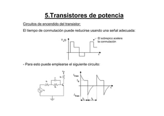 5.Transistores de potencia
Circuitos de encendido del transistor:
El tiempo de conmutación puede reducirse usando una señal adecuada:
- Para esto puede emplearse el siguiente circuito:
El sobrepico acelera
la conmutación
 