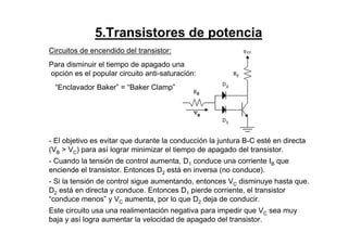 5.Transistores de potencia
Circuitos de encendido del transistor:
Para disminuir el tiempo de apagado una
opción es el popular circuito anti-saturación:
“Enclavador Baker” = “Baker Clamp”
- El objetivo es evitar que durante la conducción la juntura B-C esté en directa
(VB > VC) para así lograr minimizar el tiempo de apagado del transistor.
- Cuando la tensión de control aumenta, D1 conduce una corriente IB que
enciende el transistor. Entonces D2 está en inversa (no conduce).
- Si la tensión de control sigue aumentando, entonces VC disminuye hasta que.
D2 está en directa y conduce. Entonces D1 pierde corriente, el transistor
“conduce menos” y VC aumenta, por lo que D2 deja de conducir.
Este circuito usa una realimentación negativa para impedir que VC sea muy
baja y así logra aumentar la velocidad de apagado del transistor.
 