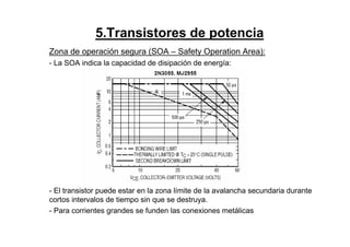 5.Transistores de potencia
Zona de operación segura (SOA – Safety Operation Area):
- La SOA indica la capacidad de disipación de energía:
- El transistor puede estar en la zona límite de la avalancha secundaria durante
cortos intervalos de tiempo sin que se destruya.
- Para corrientes grandes se funden las conexiones metálicas
 