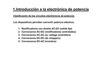 Clasificación de los circuitos electrónicos de potencia:
Los dispositivos permiten convertir potencia eléctrica:
1. Rectificadores con diodos AC-DC (salida fija)
2. Conversores AC-DC (rectificadores controlados)
3. Conversores AC-AC (ac voltage controllers)
4. Conversores DC-DC (dc choppers)
5. Conversores DC-AC (inverters)
1.Introducción a la electrónica de potencia
 