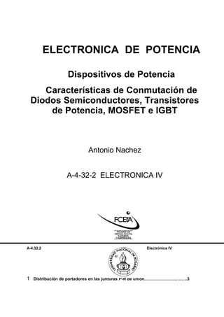 ELECTRONICA DE POTENCIA

                  Dispositivos de Potencia
       Características de Conmutación de
    Diodos Semiconductores, Transistores
        de Potencia, MOSFET e IGBT



                           Antonio Nachez


                  A-4-32-2 ELECTRONICA IV




A-4.32.2                                            Electrónica IV




                                   INDICE

1   Distribución de portadores en las junturas P-N de unión………………………….3
 