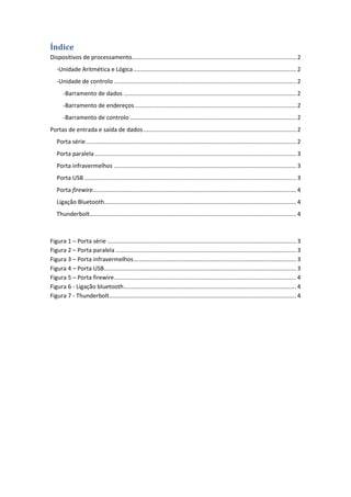 Índice
Dispositivos de processamento..................................................................................................... 2
-Unidade Aritmética e Lógica.................................................................................................... 2
-Unidade de controlo ................................................................................................................ 2
-Barramento de dados .......................................................................................................... 2
-Barramento de endereços ................................................................................................... 2
-Barramento de controlo ...................................................................................................... 2
Portas de entrada e saída de dados.............................................................................................. 2
Porta série ................................................................................................................................. 2
Porta paralela............................................................................................................................ 3
Porta infravermelhos ................................................................................................................ 3
Porta USB .................................................................................................................................. 3
Porta firewire............................................................................................................................. 4
Ligação Bluetooth...................................................................................................................... 4
Thunderbolt............................................................................................................................... 4
Figura 1 – Porta série .................................................................................................................... 3
Figura 2 – Porta paralela ............................................................................................................... 3
Figura 3 – Porta infravermelhos.................................................................................................... 3
Figura 4 – Porta USB...................................................................................................................... 3
Figura 5 – Porta firewire................................................................................................................ 4
Figura 6 - Ligação bluetooth.......................................................................................................... 4
Figura 7 - Thunderbolt................................................................................................................... 4
 