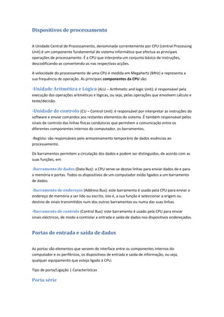 Dispositivos de processamento
A Unidade Central de Processamento, denominada correntemente por CPU (central Processing
Unit) é um componente fundamental do sistema informático que efectua as principais
operações de processamento. É a CPU que interpreta um conjunto básico de instruções,
descodificando-as convertendo-as nas respectivas acções.
A velocidade do processamento de uma CPU é medida em Megahertz (MHz) e representa a
sua frequência de operação. As principais componentes da CPU são:
-Unidade Aritmética e Lógica (ALU – Arithmetic and logic Unit): é responsável pela
execução das operações aritméticas e lógicas, ou seja, pelas operações que envolvem cálculo e
teste/decisão.
-Unidade de controlo (CU – Control Unit): é responsável por interpretar as instruções do
software e enviar comandos aos restantes elementos do sistema. É também responsável pelos
sinais de controlo das linhas físicas condutoras que permitem a comunicação entre os
diferentes componentes internos do computador, os barramentos.
-Registo: são responsáveis pelo armazenamento temporário de dados essências ao
processamento.
Os barramentos permitem a circulação dos dados e podem ser distinguidos, de acordo com as
suas funções, em:
-Barramento de dados (Data Bus): a CPU serve-se destas linhas para enviar dados de e para
a memória e portas. Todos os dispositivos de um computador estão ligados a um barramento
de dados.
-Barramento de endereços (Address Bus): este barramento é usado pela CPU para enviar o
endereço de memória a ser lido ou escrito, isto é, a sua função é seleccionar a origem ou
destino de sinais transmitidos num dos outros barramentos ou numa das suas linhas.
-Barramento de controlo (Control Bus): este barramento é usado pela CPU para enviar
sinais eléctricos, de modo a controlar a entrada e saída de dados nos dispositivos endereçados.
Portas de entrada e saída de dados
As portas são elementos que servem de interface entre os componentes internos do
computador e os periféricos, os dispositivos de entrada e saída de informação, ou seja,
qualquer equipamento que esteja ligado à CPU.
Tipo de porta/Ligação | Características
Porta série
 