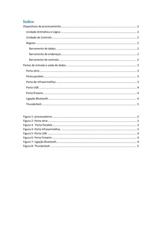 Índice
Dispositivos de processamento..................................................................................................... 2
Unidade Aritmética e Lógica ..................................................................................................... 2
Unidade de Controlo................................................................................................................. 2
Registo:...................................................................................................................................... 2
Barramento de dados............................................................................................................ 2
Barramento de endereços..................................................................................................... 2
Barramento de controlo:....................................................................................................... 2
Portas de entrada e saída de dados.............................................................................................. 3
Porta séria ................................................................................................................................. 3
Porta paralela............................................................................................................................ 3
Porta de infravermelhos ........................................................................................................... 3
Porta USB .................................................................................................................................. 4
Porta firewire ............................................................................................................................ 4
Ligação Bluetooth...................................................................................................................... 4
Thunderbolt............................................................................................................................... 5
Figura 1- processadores ................................................................................................................ 2
Figura 2- Porta série...................................................................................................................... 3
Figura 3- Porta Paralela................................................................................................................ 3
Figura 4- Porta Infravermelhos ..................................................................................................... 3
Figura 5- Porta USB ....................................................................................................................... 4
Figura 6- Porta Firewire................................................................................................................. 4
Figura 7- Ligação Bluetooth........................................................................................................... 4
Figura 8- Thunderbolt.................................................................................................................... 5
 