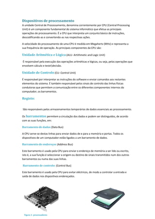 Dispositivos de processamento
A unidade Central de Processamento, denomina correntemente por CPU (Central Processing
Unit) é um componente fundamental do sistema informático que efetua as principais
operações de processamento. É a CPU que interpreta um conjunto básico de instruções,
descodificando-as e convertendo-as nas respectivas ações.
A velocidade do processamento de uma CPU é medida em Megahertz (MHz) e representa a
sua frequência de operação. As principais componentes da CPU são:
Unidade Aritmética e Lógica (ALU- Artithmetic and Logic Unit)
É responsável pela execução das operações aritméticas e lógicas, ou seja, pelas operações que
envolvem cálculo e testedecisão.
Unidade de Controlo (CU- Control Unit)
É responsável por interpretar as instruções do software e enviar comandos aos restantes
elementos do sistema. É também responsável pelos sinais de controlo das linhas físicas
condutoras que permitem a comunicação entre os diferentes componentes internos do
computador, os barramentos.
Registo:
São responsáveis pelos armazenamentos temporários de dados essenciais ao processamento.
Os barramentos permitem a circulação dos dados e podem ser distinguidos, de acordo
com as suas funções, em:
Barramento de dados (Data Bus)
A CPU serve-se destas linhas para enviar dados de e para a memória e portas. Todos os
dispositivos de um computador estão ligados a um barramento de dados.
Barramento de endereços (Address Bus)
Este barramento é usado pela CPU para enviar o endereço de memória a ser lido ou escrito,
isto é, a sua função é seleccionar a origem ou destino de sinais transmitidos num dos outros
barramentos ou numa das suas linhas.
Barramento de controlo: (Control Bus)
Este barramento é usado pela CPU para evitar eléctricos, de modo a controlar a entrada e
saída de dados nos dispositivos endereçados.
Figura 1- processadores
 